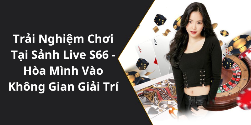 Trải Nghiệm Chơi Tại Sảnh Live S66 - Hòa Mình Vào Không Gian Giải Trí