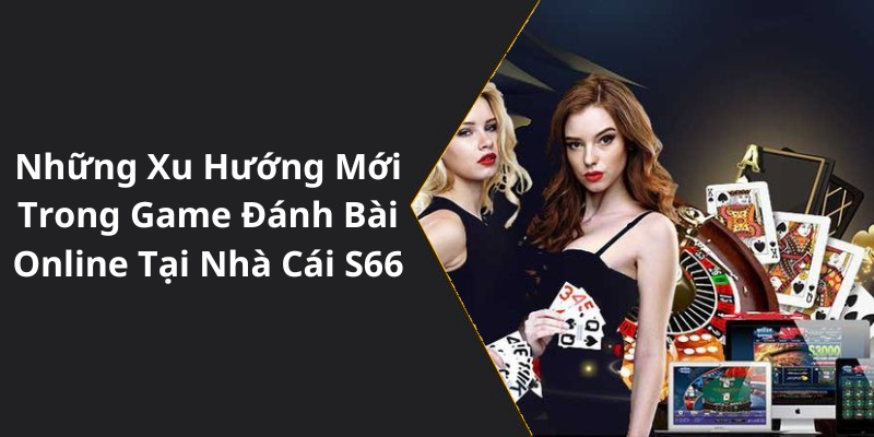 Những Xu Hướng Mới Trong Game Đánh Bài Online Tại Nhà Cái S66